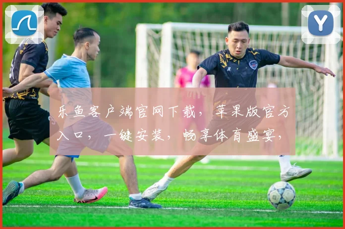 乐鱼客户端官网下载，苹果版官方入口，一键安装，畅享体育盛宴，安全可靠，不容错过